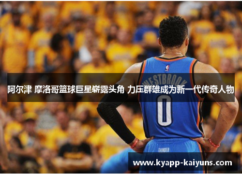 阿尔津 摩洛哥篮球巨星崭露头角 力压群雄成为新一代传奇人物
