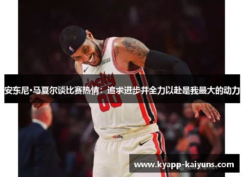 安东尼·马夏尔谈比赛热情：追求进步并全力以赴是我最大的动力