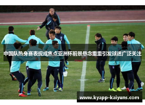 中国队热身赛表现成焦点亚洲杯前景悬念重重引发球迷广泛关注