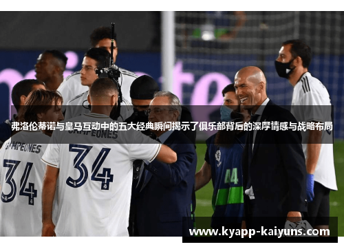 弗洛伦蒂诺与皇马互动中的五大经典瞬间揭示了俱乐部背后的深厚情感与战略布局