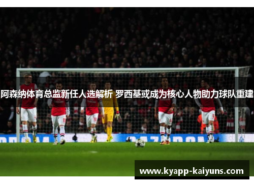 阿森纳体育总监新任人选解析 罗西基或成为核心人物助力球队重建